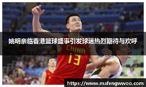 姚明亲临香港篮球盛事引发球迷热烈期待与欢呼